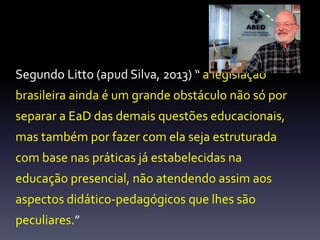Segundo Litto (apud Silva, 2013) “ a legislação 
brasileira ainda é um grande obstáculo não só por 
separar a EaD das demais questões educacionais, 
mas também por fazer com ela seja estruturada 
com base nas práticas já estabelecidas na 
educação presencial, não atendendo assim aos 
aspectos didático-pedagógicos que lhes são 
peculiares.” 
 