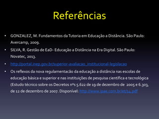 Referências 
• GONZALEZ, M. Fundamentos da Tutoria em Educação a Distância. São Paulo: 
Avercamp, 2009. 
• SILVA, R. Gestão de EaD- Educação a Distância na Era Digital. São Paulo: 
Novatec, 2013. 
• http://portal.inep.gov.br/superior-avaliacao_institucional-legislacao 
• Os reflexos da nova regulamentacão da educação a distância nas escolas de 
educação básica e superior e nas instituições de pesquisa científica e tecnológica 
(Estudo técnico sobre os Decretos nºs 5.622 de 19 de dezembro de 2005 e 6.303, 
de 12 de dezembro de 2007. Disponível: http://www.ipae.com.br/et/14.pdf 
