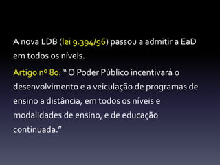 A nova LDB (lei 9.394/96) passou a admitir a EaD 
em todos os níveis. 
Artigo nº 80: “ O Poder Público incentivará o 
desenvolvimento e a veiculação de programas de 
ensino a distância, em todos os níveis e 
modalidades de ensino, e de educação 
continuada.” 
 
