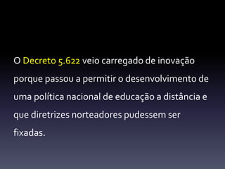 O Decreto 5.622 veio carregado de inovação 
porque passou a permitir o desenvolvimento de 
uma política nacional de educação a distância e 
que diretrizes norteadores pudessem ser 
fixadas. 
 