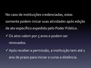 No caso de instituições credenciadas, estas 
somente podem iniciar suas atividades após edição 
de ato específico expedido pelo Poder Público. 
Os atos valem por 5 anos e podem ser 
renovados. 
Após receber a permissão, a instituição tem até 1 
ano de prazo para iniciar o curso a distância. 
 