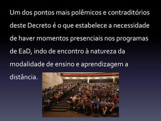 Um dos pontos mais polêmicos e contraditórios 
deste Decreto é o que estabelece a necessidade 
de haver momentos presenciais nos programas 
de EaD, indo de encontro à natureza da 
modalidade de ensino e aprendizagem a 
distância. 
 