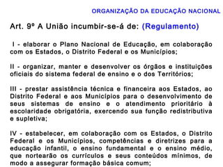 ORGANIZAÇÃO DA EDUCAÇÃO NACIONAL 
Art. 9º A União incumbir-se-á de: (Regulamento) 
I - elaborar o Plano Nacional de Educação, em colaboração 
com os Estados, o Distrito Federal e os Municípios; 
II - organizar, manter e desenvolver os órgãos e instituições 
oficiais do sistema federal de ensino e o dos Territórios; 
III - prestar assistência técnica e financeira aos Estados, ao 
Distrito Federal e aos Municípios para o desenvolvimento de 
seus sistemas de ensino e o atendimento prioritário à 
escolaridade obrigatória, exercendo sua função redistributiva 
e supletiva; 
IV - estabelecer, em colaboração com os Estados, o Distrito 
Federal e os Municípios, competências e diretrizes para a 
educação infantil, o ensino fundamental e o ensino médio, 
que nortearão os currículos e seus conteúdos mínimos, de 
modo a assegurar formação básica comum; 
 
