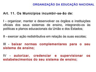 ORGANIZAÇÃO DA EDUCAÇÃO NACIONAL 
Art. 11. Os Municípios incumbir-se-ão de: 
I - organizar, manter e desenvolver os órgãos e instituições 
oficiais dos seus sistemas de ensino, integrando-os às 
políticas e planos educacionais da União e dos Estados; 
II - exercer ação redistributiva em relação às suas escolas; 
III - baixar normas complementares para o seu 
sistema de ensino; 
IV - autorizar, credenciar e supervisionar os 
estabelecimentos do seu sistema de ensino; 
 