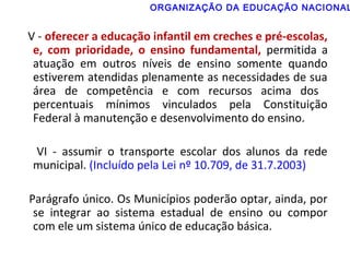 ORGANIZAÇÃO DA EDUCAÇÃO NACIONAL 
V - oferecer a educação infantil em creches e pré-escolas, 
e, com prioridade, o ensino fundamental, permitida a 
atuação em outros níveis de ensino somente quando 
estiverem atendidas plenamente as necessidades de sua 
área de competência e com recursos acima dos 
percentuais mínimos vinculados pela Constituição 
Federal à manutenção e desenvolvimento do ensino. 
VI - assumir o transporte escolar dos alunos da rede 
municipal. (Incluído pela Lei nº 10.709, de 31.7.2003) 
Parágrafo único. Os Municípios poderão optar, ainda, por 
se integrar ao sistema estadual de ensino ou compor 
com ele um sistema único de educação básica. 
 