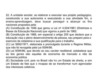 22. A unidade escolar, ao elaborar e executar seu projeto pedagógico, 
construindo a sua autonomia e executando a sua atividade fim, o 
ensino-aprendizagem, deve buscar perseguir e alcançar os fins 
nacionais propostos pela: 
(A) Constituição de 1946 que gerou a Lei nº 4.024/1961 (Diretrizes e 
Bases da Educação Nacional) que vigorou a partir de 1962. 
(B) Constituição de 1988, em especial o artigo 205 que declara que a 
educação visa o pleno desenvolvimento da pessoa, seu preparo para o 
exercício da cidadania e sua qualificação para o trabalho. 
(C) Lei 5692/1971, elaborada e promulgada durante o Regime Militar, 
que não foi revogada pela Lei 9394/96. 
(D) Lei 9394/96, que devido ao seu caráter neoliberal, estabelece que 
as leis gerais são aquelas de economia de mercado e não da 
economia política. 
(E) Sociedade civil, pois no Brasil não há um Estado de direito, e sim 
um Estado de fato que é incapaz de se transformar num agenciador 
dos interesses coletivos. 
 