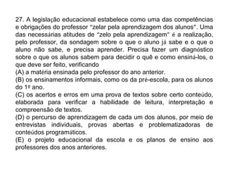 27. A legislação educacional estabelece como uma das competências 
e obrigações do professor “zelar pela aprendizagem dos alunos”. Uma 
das necessárias atitudes de “zelo pela aprendizagem” é a realização, 
pelo professor, da sondagem sobre o que o aluno já sabe e o que o 
aluno não sabe, e precisa aprender. Precisa fazer um diagnóstico 
sobre o que os alunos sabem para decidir o quê e como ensiná-los, o 
que deve ser feito, verificando 
(A) a matéria ensinada pelo professor do ano anterior. 
(B) os ensinamentos informais, como os da pré-escola, para os alunos 
do 1º ano. 
(C) os acertos e erros em uma prova de textos sobre certo conteúdo, 
elaborada para verificar a habilidade de leitura, interpretação e 
compreensão de textos. 
(D) o percurso de aprendizagem de cada um dos alunos, por meio de 
entrevistas individuais, provas abertas e problematizadoras de 
conteúdos programáticos. 
(E) o projeto educacional da escola e os planos de ensino aos 
professores dos anos anteriores. 
 