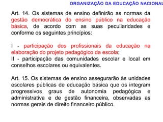 ORGANIZAÇÃO DA EDUCAÇÃO NACIONAL 
Art. 14. Os sistemas de ensino definirão as normas da 
gestão democrática do ensino público na educação 
básica, de acordo com as suas peculiaridades e 
conforme os seguintes princípios: 
I - participação dos profissionais da educação na 
elaboração do projeto pedagógico da escola; 
II - participação das comunidades escolar e local em 
conselhos escolares ou equivalentes. 
Art. 15. Os sistemas de ensino assegurarão às unidades 
escolares públicas de educação básica que os integram 
progressivos graus de autonomia pedagógica e 
administrativa e de gestão financeira, observadas as 
normas gerais de direito financeiro público. 
 