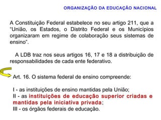 ORGANIZAÇÃO DA EDUCAÇÃO NACIONAL 
A Constituição Federal estabelece no seu artigo 211, que a 
“União, os Estados, o Distrito Federal e os Municípios 
organizaram em regime de colaboração seus sistemas de 
ensino”. 
A LDB traz nos seus artigos 16, 17 e 18 a distribuição de 
responsabilidades de cada ente federativo. 
Art. 16. O sistema federal de ensino compreende: 
I - as instituições de ensino mantidas pela União; 
II - as instituições de educação superior criadas e 
mantidas pela iniciativa privada; 
III - os órgãos federais de educação. 
 