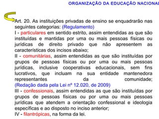 ORGANIZAÇÃO DA EDUCAÇÃO NACIONAL 
Art. 20. As instituições privadas de ensino se enquadrarão nas 
seguintes categorias: (Regulamento) 
I - particulares em sentido estrito, assim entendidas as que são 
instituídas e mantidas por uma ou mais pessoas físicas ou 
jurídicas de direito privado que não apresentem as 
características dos incisos abaixo; 
II - comunitárias, assim entendidas as que são instituídas por 
grupos de pessoas físicas ou por uma ou mais pessoas 
jurídicas, inclusive cooperativas educacionais, sem fins 
lucrativos, que incluam na sua entidade mantenedora 
representantes da comunidade; 
(Redação dada pela Lei nº 12.020, de 2009) 
III - confessionais, assim entendidas as que são instituídas por 
grupos de pessoas físicas ou por uma ou mais pessoas 
jurídicas que atendem a orientação confessional e ideologia 
específicas e ao disposto no inciso anterior; 
IV - filantrópicas, na forma da lei. 
 