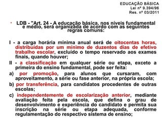 EDUCAÇÃO BÁSICA 
Lei nº 9.394/96 
Res. nº 03/2011 
• LDB - "Art. 24 - A educação básica, nos níveis fundamental 
e médio, será organizada de acordo com as seguintes 
regras comuns: 
I - a carga horária mínima anual será de oitocentas horas, 
distribuídas por um mínimo de duzentos dias de efetivo 
trabalho escolar, excluído o tempo reservado aos exames 
finais, quando houver; 
II - a classificação em qualquer série ou etapa, exceto a 
primeira do ensino fundamental, pode ser feita: 
a) por promoção, para alunos que cursaram, com 
aproveitamento, a série ou fase anterior, na própria escola; 
b) por transferência, para candidatos procedentes de outras 
escolas; 
c) independentemente de escolarização anterior, mediante 
avaliação feita pela escola, que defina o grau de 
desenvolvimento e experiência do candidato e permita sua 
inscrição na série ou etapa adequada, conforme 
regulamentação do respectivo sistema de ensino; 
 
