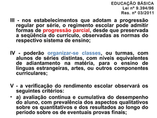 EDUCAÇÃO BÁSICA 
Lei nº 9.394/96 
Res. nº 03/2011 
III - nos estabelecimentos que adotam a progressão 
regular por série, o regimento escolar pode admitir 
formas de progressão parcial, desde que preservada 
a seqüência do currículo, observadas as normas do 
respectivo sistema de ensino; 
IV - poderão organizar-se classes, ou turmas, com 
alunos de séries distintas, com níveis equivalentes 
de adiantamento na matéria, para o ensino de 
línguas estrangeiras, artes, ou outros componentes 
curriculares; 
V - a verificação do rendimento escolar observará os 
seguintes critérios: 
• a) avaliação contínua e cumulativa do desempenho 
do aluno, com prevalência dos aspectos qualitativos 
sobre os quantitativos e dos resultados ao longo do 
período sobre os de eventuais provas finais; 
 