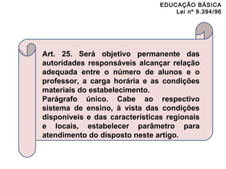 EDUCAÇÃO BÁSICA 
Lei nº 9.394/96 
Art. 25. Será objetivo permanente das 
autoridades responsáveis alcançar relação 
adequada entre o número de alunos e o 
professor, a carga horária e as condições 
materiais do estabelecimento. 
Parágrafo único. Cabe ao respectivo 
sistema de ensino, à vista das condições 
disponíveis e das características regionais 
e locais, estabelecer parâmetro para 
atendimento do disposto neste artigo. 
 