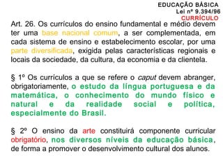 EDUCAÇÃO BÁSICA 
Lei nº 9.394/96 
CURRÍCULO 
Art. 26. Os currículos do ensino fundamental e médio devem 
ter uma base nacional comum, a ser complementada, em 
cada sistema de ensino e estabelecimento escolar, por uma 
parte diversificada, exigida pelas características regionais e 
locais da sociedade, da cultura, da economia e da clientela. 
§ 1º Os currículos a que se refere o caput devem abranger, 
obrigatoriamente, o estudo da língua portuguesa e da 
matemática, o conhecimento do mundo físico e 
natural e da realidade social e política, 
especialmente do Brasil. 
§ 2º O ensino da arte constituirá componente curricular 
obrigatório, nos diversos níveis da educação básica, 
de forma a promover o desenvolvimento cultural dos alunos. 
 
