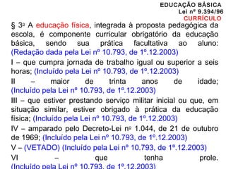 EDUCAÇÃO BÁSICA 
Lei nº 9.394/96 
CURRÍCULO 
§ 3o A educação física, integrada à proposta pedagógica da 
escola, é componente curricular obrigatório da educação 
básica, sendo sua prática facultativa ao aluno: 
(Redação dada pela Lei nº 10.793, de 1º.12.2003) 
I – que cumpra jornada de trabalho igual ou superior a seis 
horas; (Incluído pela Lei nº 10.793, de 1º.12.2003) 
II – maior de trinta anos de idade; 
(Incluído pela Lei nº 10.793, de 1º.12.2003) 
III – que estiver prestando serviço militar inicial ou que, em 
situação similar, estiver obrigado à prática da educação 
física; (Incluído pela Lei nº 10.793, de 1º.12.2003) 
IV – amparado pelo Decreto-Lei no 1.044, de 21 de outubro 
de 1969; (Incluído pela Lei nº 10.793, de 1º.12.2003) 
V – (VETADO) (Incluído pela Lei nº 10.793, de 1º.12.2003) 
VI – que tenha prole. 
(Incluído pela Lei nº 10.793, de 1º.12.2003) 
 