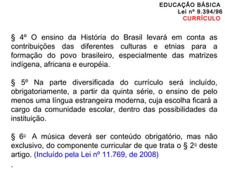 EDUCAÇÃO BÁSICA 
Lei nº 9.394/96 
CURRÍCULO 
§ 4º O ensino da História do Brasil levará em conta as 
contribuições das diferentes culturas e etnias para a 
formação do povo brasileiro, especialmente das matrizes 
indígena, africana e européia. 
§ 5º Na parte diversificada do currículo será incluído, 
obrigatoriamente, a partir da quinta série, o ensino de pelo 
menos uma língua estrangeira moderna, cuja escolha ficará a 
cargo da comunidade escolar, dentro das possibilidades da 
instituição. 
§ 6o A música deverá ser conteúdo obrigatório, mas não 
exclusivo, do componente curricular de que trata o § 2o deste 
artigo. (Incluído pela Lei nº 11.769, de 2008) 
. 
 