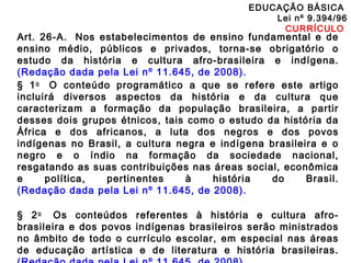 EDUCAÇÃO BÁSICA 
Lei nº 9.394/96 
CURRÍCULO 
Art. 26-A. Nos estabelecimentos de ensino fundamental e de 
ensino médio, públicos e privados, torna-se obrigatório o 
estudo da história e cultura afro-brasileira e indígena. 
(Redação dada pela Lei nº 11.645, de 2008). 
§ 1o O conteúdo programático a que se refere este artigo 
incluirá diversos aspectos da história e da cultura que 
caracterizam a formação da população brasileira, a partir 
desses dois grupos étnicos, tais como o estudo da história da 
África e dos africanos, a luta dos negros e dos povos 
indígenas no Brasil, a cultura negra e indígena brasileira e o 
negro e o índio na formação da sociedade nacional, 
resgatando as suas contribuições nas áreas social, econômica 
e política, pertinentes à história do Brasil. 
(Redação dada pela Lei nº 11.645, de 2008). 
§ 2o Os conteúdos referentes à história e cultura afro-brasileira 
e dos povos indígenas brasileiros serão ministrados 
no âmbito de todo o currículo escolar, em especial nas áreas 
de educação artística e de literatura e história brasileiras. 
(Redação dada pela Lei nº 11.645, de 2008). 
 