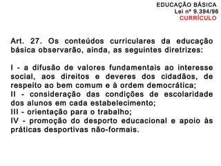 EDUCAÇÃO BÁSICA 
Lei nº 9.394/96 
CURRÍCULO 
Art. 27. Os conteúdos curriculares da educação 
básica observarão, ainda, as seguintes diretrizes: 
I - a difusão de valores fundamentais ao interesse 
social, aos direitos e deveres dos cidadãos, de 
respeito ao bem comum e à ordem democrática; 
II - consideração das condições de escolaridade 
dos alunos em cada estabelecimento; 
III - orientação para o trabalho; 
IV - promoção do desporto educacional e apoio às 
práticas desportivas não-formais. 
 