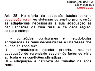 EDUCAÇÃO BÁSICA 
Lei nº 9.394/96 
CURRÍCULO 
Art. 28. Na oferta de educação básica para a 
população rural, os sistemas de ensino promoverão 
as adaptações necessárias à sua adequação às 
peculiaridades da vida rural e de cada região, 
especialmente: 
I - conteúdos curriculares e metodologias 
apropriadas às reais necessidades e interesses dos 
alunos da zona rural; 
II - organização escolar própria, incluindo 
adequação do calendário escolar às fases do ciclo 
agrícola e às condições climáticas; 
III - adequação à natureza do trabalho na zona 
rural. 
 