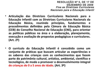 RESOLUÇÃO Nº 5, DE 17 DE 
DEZEMBRO DE 2009 
Fixa as Diretrizes Curriculares 
Nacionais para a Educação Infantil 
• Articulação das Diretrizes Curriculares Nacionais para a 
Educação Infantil com as Diretrizes Curriculares Nacionais da 
Educação Básica, reunindo princípios, fundamentos e 
procedimentos definidos pela Câmara de Educação Básica 
(CEB) do Conselho Nacional de Educação (CNE), para orientar 
as políticas públicas na área e a elaboração, planejamento, 
execução e avaliação de propostas pedagógicas e curriculares. 
(Art. 2º) 
• O currículo da Educação Infantil é concebido como um 
conjunto de práticas que buscam articular as experiências e 
os saberes das crianças com os conhecimentos que fazem 
parte do patrimônio cultural, artístico, ambiental, científico e 
tecnológico, de modo a promover o desenvolvimento integral 
de crianças de 0 a 5 anos de idade. (Art. 3º) 
 