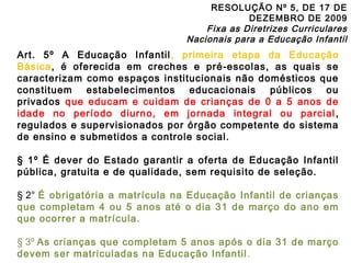 RESOLUÇÃO Nº 5, DE 17 DE 
DEZEMBRO DE 2009 
Fixa as Diretrizes Curriculares 
Nacionais para a Educação Infantil 
Art. 5º A Educação Infantil, primeira etapa da Educação 
Básica, é oferecida em creches e pré-escolas, as quais se 
caracterizam como espaços institucionais não domésticos que 
constituem estabelecimentos educacionais públicos ou 
privados que educam e cuidam de crianças de 0 a 5 anos de 
idade no período diurno, em jornada integral ou parcial , 
regulados e supervisionados por órgão competente do sistema 
de ensino e submetidos a controle social. 
§ 1º É dever do Estado garantir a oferta de Educação Infantil 
pública, gratuita e de qualidade, sem requisito de seleção. 
§ 2° É obrigatória a matrícula na Educação Infantil de crianças 
que completam 4 ou 5 anos até o dia 31 de março do ano em 
que ocorrer a matrícula. 
§ 3º As crianças que completam 5 anos após o dia 31 de março 
devem ser matriculadas na Educação Infantil . 
 