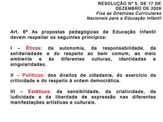 RESOLUÇÃO Nº 5, DE 17 DE 
DEZEMBRO DE 2009 
Fixa as Diretrizes Curriculares 
Nacionais para a Educação Infantil 
Art. 6º As propostas pedagógicas de Educação Infantil 
devem respeitar os seguintes princípios: 
I – Éticos: da autonomia, da responsabilidade, da 
solidariedade e do respeito ao bem comum, ao meio 
ambiente e às diferentes culturas, identidades e 
singularidades. 
II – Políticos: dos direitos de cidadania, do exercício da 
criticidade e do respeito à ordem democrática. 
III – Estéticos: da sensibilidade, da criatividade, da 
ludicidade e da liberdade de expressão nas diferentes 
manifestações artísticas e culturais. 
 