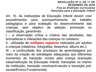 RESOLUÇÃO Nº 5, DE 17 DE 
DEZEMBRO DE 2009 
Fixa as Diretrizes Curriculares 
Nacionais para a Educação Infantil 
Art. 10. As instituições de Educação Infantil devem criar 
procedimentos para acompanhamento do trabalho 
pedagógico e para avaliação do desenvolvimento das 
crianças, sem objetivo de seleção, promoção ou 
classificação, garantindo: 
I - a observação crítica e criativa das atividades, das 
brincadeiras e interações das crianças no cotidiano; 
II - utilização de múltiplos registros realizados por adultos 
e crianças (relatórios, fotografias, desenhos, álbuns etc.); 
III - a continuidade dos processos de aprendizagens por 
meio da criação de estratégias adequadas aos diferentes 
momentos de transição vividos pela criança (transição 
casa/instituição de Educação Infantil, transições no interior 
da instituição, transição creche/pré-escola e transição pré-escola/ 
Ensino Fundamental); 
 