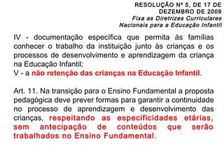 RESOLUÇÃO Nº 5, DE 17 DE 
DEZEMBRO DE 2009 
Fixa as Diretrizes Curriculares 
Nacionais para a Educação Infantil 
IV - documentação específica que permita às famílias 
conhecer o trabalho da instituição junto às crianças e os 
processos de desenvolvimento e aprendizagem da criança 
na Educação Infantil; 
V - a não retenção das crianças na Educação Infantil. 
Art. 11. Na transição para o Ensino Fundamental a proposta 
pedagógica deve prever formas para garantir a continuidade 
no processo de aprendizagem e desenvolvimento das 
crianças, respeitando as especificidades etárias, 
sem antecipação de conteúdos que serão 
trabalhados no Ensino Fundamental. 
 