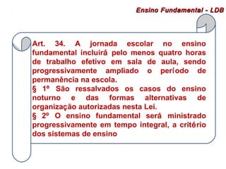 Ensino FFuunnddaammeennttaall -- LLDDBB 
Art. 34. A jornada escolar no ensino 
fundamental incluirá pelo menos quatro horas 
de trabalho efetivo em sala de aula, sendo 
progressivamente ampliado o período de 
permanência na escola. 
§ 1º São ressalvados os casos do ensino 
noturno e das formas alternativas de 
organização autorizadas nesta Lei. 
§ 2º O ensino fundamental será ministrado 
progressivamente em tempo integral, a critério 
dos sistemas de ensino 
 