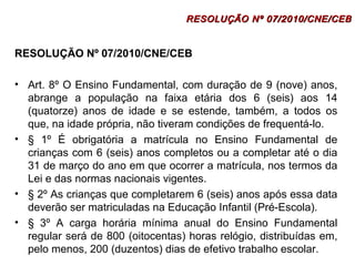 RESOLUÇÃO NNº 0077//22001100//CCNNEE//CCEEBB 
RESOLUÇÃO Nº 07/2010/CNE/CEB 
• Art. 8º O Ensino Fundamental, com duração de 9 (nove) anos, 
abrange a população na faixa etária dos 6 (seis) aos 14 
(quatorze) anos de idade e se estende, também, a todos os 
que, na idade própria, não tiveram condições de frequentá-lo. 
• § 1º É obrigatória a matrícula no Ensino Fundamental de 
crianças com 6 (seis) anos completos ou a completar até o dia 
31 de março do ano em que ocorrer a matrícula, nos termos da 
Lei e das normas nacionais vigentes. 
• § 2º As crianças que completarem 6 (seis) anos após essa data 
deverão ser matriculadas na Educação Infantil (Pré-Escola). 
• § 3º A carga horária mínima anual do Ensino Fundamental 
regular será de 800 (oitocentas) horas relógio, distribuídas em, 
pelo menos, 200 (duzentos) dias de efetivo trabalho escolar. 
 