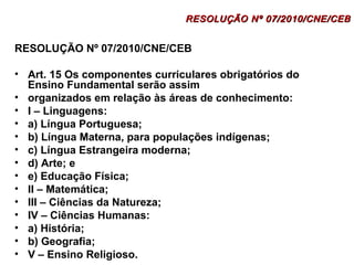 RESOLUÇÃO NNº 0077//22001100//CCNNEE//CCEEBB 
RESOLUÇÃO Nº 07/2010/CNE/CEB 
• Art. 15 Os componentes curriculares obrigatórios do 
Ensino Fundamental serão assim 
• organizados em relação às áreas de conhecimento: 
• I – Linguagens: 
• a) Língua Portuguesa; 
• b) Língua Materna, para populações indígenas; 
• c) Língua Estrangeira moderna; 
• d) Arte; e 
• e) Educação Física; 
• II – Matemática; 
• III – Ciências da Natureza; 
• IV – Ciências Humanas: 
• a) História; 
• b) Geografia; 
• V – Ensino Religioso. 
 