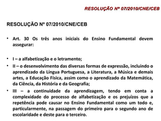 RESOLUÇÃO NNº 0077//22001100//CCNNEE//CCEEBB 
RESOLUÇÃO Nº 07/2010/CNE/CEB 
• Art. 30 Os três anos iniciais do Ensino Fundamental devem 
assegurar: 
• I – a alfabetização e o letramento; 
• II – o desenvolvimento das diversas formas de expressão, incluindo o 
aprendizado da Língua Portuguesa, a Literatura, a Música e demais 
artes, a Educação Física, assim como o aprendizado da Matemática, 
da Ciência, da História e da Geografia; 
• III – a continuidade da aprendizagem, tendo em conta a 
complexidade do processo de alfabetização e os prejuízos que a 
repetência pode causar no Ensino Fundamental como um todo e, 
particularmente, na passagem do primeiro para o segundo ano de 
escolaridade e deste para o terceiro. 
 