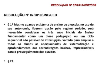 RESOLUÇÃO Nº 07/2010/CNE/CEB 
• § 1º Mesmo quando o sistema de ensino ou a escola, no uso de 
sua autonomia, fizerem opção pelo regime seriado, será 
necessário considerar os três anos iniciais do Ensino 
Fundamental como um bloco pedagógico ou um ciclo 
sequencial não passível de interrupção, voltado para ampliar a 
todos os alunos as oportunidades de sistematização e 
aprofundamento das aprendizagens básicas, imprescindíveis 
para o prosseguimento dos estudos. 
• § 2º ... 
RESOLUÇÃO NNº 0077//22001100//CCNNEE//CCEEBB 
 
