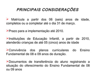 PRINCIPAIS CONSIDERAÇÕES 
 Matrícula a partir dos 06 (seis) anos de idade, 
completos ou a completar até o dia 31 de março. 
Prazo para a implementação até 2010. 
Instituições de Educação Infantil, a partir de 2010, 
atenderão crianças de até 05 (cinco) anos de idade 
Convivência dos planos curriculares do Ensino 
Fundamental de 08 e 09 anos de duração. 
Documentos de transferência do aluno registrando a 
situação do oferecimento do Ensino Fundamental de 08 
ou 09 anos 
 
