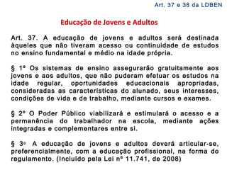 Art. 37 e 38 da LDBEN 
Educação de Jovens e Adultos 
Art. 37. A educação de jovens e adultos será destinada 
àqueles que não tiveram acesso ou continuidade de estudos 
no ensino fundamental e médio na idade própria. 
§ 1º Os sistemas de ensino assegurarão gratuitamente aos 
jovens e aos adultos, que não puderam efetuar os estudos na 
idade regular, oportunidades educacionais apropriadas, 
consideradas as características do alunado, seus interesses, 
condições de vida e de trabalho, mediante cursos e exames. 
§ 2º O Poder Público viabilizará e estimulará o acesso e a 
permanência do trabalhador na escola, mediante ações 
integradas e complementares entre si. 
§ 3o A educação de jovens e adultos deverá articular-se, 
preferencialmente, com a educação profissional, na forma do 
regulamento. (Incluído pela Lei nº 11.741, de 2008) 
 