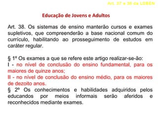 Art. 37 e 38 da LDBEN 
Educação de Jovens e Adultos 
Art. 38. Os sistemas de ensino manterão cursos e exames 
supletivos, que compreenderão a base nacional comum do 
currículo, habilitando ao prosseguimento de estudos em 
caráter regular. 
§ 1º Os exames a que se refere este artigo realizar-se-ão: 
I - no nível de conclusão do ensino fundamental, para os 
maiores de quinze anos; 
II - no nível de conclusão do ensino médio, para os maiores 
de dezoito anos. 
§ 2º Os conhecimentos e habilidades adquiridos pelos 
educandos por meios informais serão aferidos e 
reconhecidos mediante exames. 
 