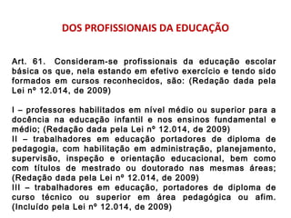 DOS PROFISSIONAIS DA EDUCAÇÃO 
Art. 61. Consideram-se profissionais da educação escolar 
básica os que, nela estando em efetivo exercício e tendo sido 
formados em cursos reconhecidos, são: (Redação dada pela 
Lei nº 12.014, de 2009) 
I – professores habilitados em nível médio ou superior para a 
docência na educação infantil e nos ensinos fundamental e 
médio; (Redação dada pela Lei nº 12.014, de 2009) 
II – trabalhadores em educação portadores de diploma de 
pedagogia, com habilitação em administração, planejamento, 
supervisão, inspeção e orientação educacional, bem como 
com títulos de mestrado ou doutorado nas mesmas áreas; 
(Redação dada pela Lei nº 12.014, de 2009) 
III – trabalhadores em educação, portadores de diploma de 
curso técnico ou superior em área pedagógica ou afim. 
(Incluído pela Lei nº 12.014, de 2009) 
 