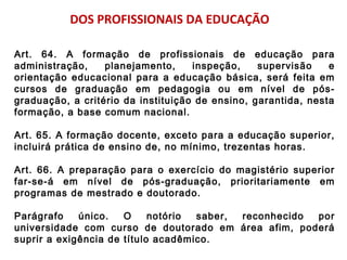 DOS PROFISSIONAIS DA EDUCAÇÃO 
Art. 64. A formação de profissionais de educação para 
administração, planejamento, inspeção, supervisão e 
orientação educacional para a educação básica, será feita em 
cursos de graduação em pedagogia ou em nível de pós-graduação, 
a critério da instituição de ensino, garantida, nesta 
formação, a base comum nacional. 
Art. 65. A formação docente, exceto para a educação superior, 
incluirá prática de ensino de, no mínimo, trezentas horas. 
Art. 66. A preparação para o exercício do magistério superior 
far-se-á em nível de pós-graduação, prioritariamente em 
programas de mestrado e doutorado. 
Parágrafo único. O notório saber, reconhecido por 
universidade com curso de doutorado em área afim, poderá 
suprir a exigência de título acadêmico. 

