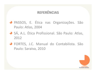 REFERÊNCIAS

PASSOS, E. Ética nas Organizações. São
Paulo: Atlas, 2004
SÁ, A.L. Ética Profissional. São Paulo: Atlas,
2012
FORTES, J.C. Manual do Contabilista. São
Paulo: Saraiva, 2010



                                           Ms Karla Carioca
 