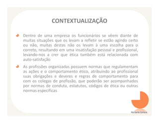 CONTEXTUALIZAÇÃO

Dentro de uma empresa os funcionários se vêem diante de
muitas situações que os levam a refletir se estão agindo certo
ou não, muitas destas não os levam à uma escolha para o
correto, resultando em uma insatisfação pessoal e profissional,
levando-nos a crer que ética também está relacionada com
auto-satisfação
As profissões organizadas possuem normas que regulamentam
as ações e o comportamento ético, atribuindo ao profissional
suas obrigações e deveres e regras de comportamento para
com os colegas de profissão, que poderão ser acompanhados
por normas de conduta, estatutos, códigos de ética ou outras
normas específicas



                                                           Ms Karla Carioca
 