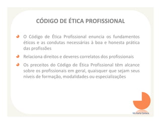 CÓDIGO DE ÉTICA PROFISSIONAL

O Código de Ética Profissional enuncia os fundamentos
éticos e as condutas necessárias à boa e honesta prática
das profissões
Relaciona direitos e deveres correlatos dos profissionais
Os preceitos do Código de Ética Profissional têm alcance
sobre os profissionais em geral, quaisquer que sejam seus
níveis de formação, modalidades ou especializações




                                                        Ms Karla Carioca
 
