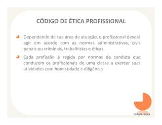 CÓDIGO DE ÉTICA PROFISSIONAL

Dependendo de sua área de atuação, o profissional deverá
agir em acordo com as normas administrativas, civis
penais ou criminais, trabalhistas e éticas
Cada profissão é regida por normas de conduta que
conduzem os profissionais de uma classe a exercer suas
atividades com honestidade e diligência




                                                    Ms Karla Carioca
 