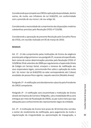 99
ConselhoFederaldeServiçoSocial
ConsiderandoquecompeteaosCRESSaaplicaçãodapenalidade,dentre
outras, de multa, aos infratores da Lei 8.662/93, em conformidade
com a previsão de seu inciso I, de seu artigo 16;
Considerando a necessidade de cumprimento das disposições matérias
substantivas previstas pela Resolução CFESS nº 533/08;
Considerando a aprovação da presente Resolução pelo Conselho Pleno
do CFESS, em reunião realizada em 05 de março de 2010;
RESOLVE:
Art. 1º - O não cumprimento pelas Instituições de Ensino da exigência
previstapeloartigoprimeiroeseuparágrafo3º,noprazoaliespecificado,
bem como de outras determinações previstas pela Resolução CFESS nº
533/08 de 29 de setembro de 2008 que regulamenta a Supervisão Direta
de Estágio em Serviço Social, ensejará a remessa de notificação aos
seus responsáveis legais, comunicando-lhes sobre a aplicação da multa
(art. 16, inciso I da Lei 8.662/93) no valor correspondente até 2 (duas)
anuidades de pessoa física vigente, naquele exercício (Modelo Anexo)
Parágrafo 1º - A notificação será devidamente subscrita pela Presidente
do CRESS competente.
Parágrafo 2º - A notificação será encaminhada a Instituição de Ensino
através de Empresa de Correio e Telégrafos, sob a modalidade AR ou será
entregue por meio da fiscalização do CRESS, ou por outro meio que seja
adequado para conhecimento dos representantes legais da entidade.
Art. 2º - A Instituição de Ensino terá prazo de 30 (trinta) dias corridos
a contar do recebimento da notificação, para pagamento da multa e
regularização da irregularidade ou apresentação de impugnação, o
 