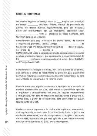 102
LegislaçãoeResoluçõessobreoTrabalhodo/aAssistenteSocial
MODELO/ NOTIFICAÇÃO
O Conselho Regional de Serviço Social da ____ Região, com jurisdição
no Estado ________, autarquia federal, dotado de personalidade
jurídica de direito público, regulamentado pela Lei 8.662/93,
neste ato representado por sua Presidente, assistente social
__________________, vem, a presença de Vossa Senhoria, para
NOTIFICÁ-LO do que se segue:
Considerando que essa Instituição de Ensino deixou de cumprir
a exigência(s) prevista(s) pelo(s) artigos _________________ , da
Resolução CFESS nº 533/08, bem como do artigo ____ da Lei 8.662/93,
no prazo de _______, quanto a ________________________,
COMUNICAMOS sobre a aplicação de multa, correspondente ao valor
de duas anuidades vigentes, que corresponde a importância total de
R$ _________, conforme previsão do artigo 16, inciso I da Lei 8.662/93,
de 07 de junho de 1993.
Considerando a aplicação da multa, V.Sª. terá o prazo de 30 (trinta)
dias corridos, a contar do recebimento da presente, para pagamento
da multa e regularização da irregularidade acima especificada, ou para
apresentação de impugnação, no mesmo prazo.
Comunicamos que julgada procedente a impugnação e acatado os
motivos apresentados por V.Sa., será anulada a penalidade aplicada
e arquivado o procedimento em questão. Julgada improcedente
a impugnação, V.Sª será notificada da decisão, tendo o prazo de 30
(trinta) dias, a partir do recebimento, para apresentar, se quiser,
recurso junto ao CFESS.
Alertamos que o pagamento da multa, não implica no saneamento
da irregularidade, estando essa D. Instituição de Ensino sujeita a ser
notificada, novamente, por não cumprimento da exigência emanada
deste CRESS, oportunidade que será aplicada a penalidade de multa
no valor correspondente a 3 (três) anuidades vigentes.
 