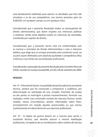 107
ConselhoFederaldeServiçoSocial
está devidamente habilitado para exercer as atividades que lhes são
privativas e as de sua competência, nos termos previstos pela Lei
8.662/93, em qualquer campo, ou em qualquer área;
Considerando que a presente Resolução traduz os pressupostos do
direito administrativo, que dizem respeito aos interesses públicos
e coletivos, tendo como objetivo tutelar os interesses da sociedade,
constituída por sujeitos de direito;
Considerando que a presente norma está em conformidade com
as normas e princípios do Direito Administrativo e com o interesse
público, que exige que os serviços prestados pelo assistente social, ao
usuário sejam efetivados com absoluta qualidade e competência ética
e técnica e nos limites de sua atribuição profissional;
Considerando a aprovação da presente Resolução pelo Conselho Pleno do
CFESS, reunido em Campo Grande/MS, em 05 e 06 de setembro de 2009;
RESOLVE:
Art.1º-OAssistenteSocial,naqualidadedeperitojudicialouassistente
técnico, sempre que for convocado a comparecer a audiência, por
determinação ou solicitação do Juiz, Curador, Promotor de Justiça
ou das partes se restringirá a prestar esclarecimentos, formular sua
avaliação, emitir suas conclusões sempre de natureza técnica, sendo
vedado, nestas circunstâncias, prestar informações sobre fatos,
principalmente em relação aqueles presenciados ou que tomou
conhecimento em decorrência de seu exercício profissional.
Art. 2º - O objeto da perícia deverá ser o mesmo para perito e
assistente técnico, que deverão possuir a mesma habilitação
profissional, na hipótese de se manifestarem sobre matéria de Serviço
 