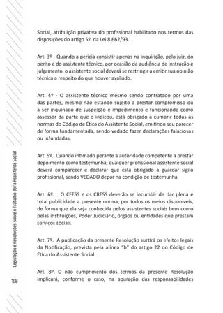 108
LegislaçãoeResoluçõessobreoTrabalhodo/aAssistenteSocial
Social, atribuição privativa do profissional habilitado nos termos das
disposições do artigo 5º. da Lei 8.662/93.
Art. 3º - Quando a perícia consistir apenas na inquirição, pelo juiz, do
perito e do assistente técnico, por ocasião da audiência de instrução e
julgamento, o assistente social deverá se restringir a emitir sua opinião
técnica a respeito do que houver avaliado.
Art. 4º - O assistente técnico mesmo sendo contratado por uma
das partes, mesmo não estando sujeito a prestar compromisso ou
a ser inquinado de suspeição e impedimento e funcionando como
assessor da parte que o indicou, está obrigado a cumprir todas as
normas do Código de Ética do Assistente Social, emitindo seu parecer
de forma fundamentada, sendo vedado fazer declarações falaciosas
ou infundadas.
Art. 5º. Quando intimado perante a autoridade competente a prestar
depoimento como testemunha, qualquer profissional assistente social
deverá comparecer e declarar que está obrigado a guardar sigilo
profissional, sendo VEDADO depor na condição de testemunha.
Art. 6º. O CFESS e os CRESS deverão se incumbir de dar plena e
total publicidade a presente norma, por todos os meios disponíveis,
de forma que ela seja conhecida pelos assistentes sociais bem como
pelas instituições, Poder Judiciário, órgãos ou entidades que prestam
serviços sociais.
Art. 7º. A publicação da presente Resolução surtirá os efeitos legais
da Notificação, prevista pela alínea “b” do artigo 22 do Código de
Ética do Assistente Social.
Art. 8º. O não cumprimento dos termos da presente Resolução
implicará, conforme o caso, na apuração das responsabilidades
 