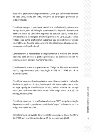 111
ConselhoFederaldeServiçoSocial
duas áreas profissionais regulamentadas, sem que se delimite o objeto
de cada uma, tendo em vista, inclusive, as atribuições privativas de
cada profissão;
Considerando que o assistente social é o profissional graduado em
Serviço Social, com a habilitação para o exercício da profissão mediante
inscrição junto ao Conselho Regional de Serviço Social, tendo suas
competências e atribuições privativas previstas na Lei 8.662/93, sendo
vedado que outro profissional subscreva seu entendimento técnico
em matéria de Serviço Social, mesmo considerando a atuação destes
em equipe multiprofissional;
Considerando, a necessidade de regulamentar a matéria em âmbito
nacional, para orientar a prática profissional do assistente social, na
sua atuação em equipes multiprofissionais;
Considerando as normas previstas no Código de Ética do Assistente
Social, regulamentado pela Resolução CFESS nº 273/93 de 13 de
março de 1993;
Considerando que é função privativa do assistente social a realização
de vistorias, perícias técnicas, laudos periciais, informações, pareceres,
ou seja, qualquer manifestação técnica, sobre matéria de Serviço
Social, em conformidade com o inciso IV do artigo 5º da Lei 8.662 de
07 de junho de 1993;
ConsiderandoserdecompetênciaexclusivadoCFESSaregulamentação
da presente matéria, conforme previsão do “caput” e de seu inciso I do
artigo 8º da Lei 8.662/93;
Considerando a aprovação da presente Resolução pelo Conselho Pleno
do CFESS, em reunião realizada em 09 de setembro de 2009.
 