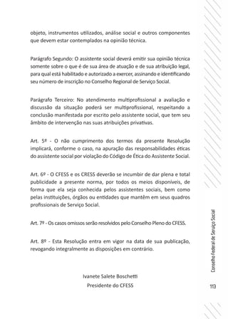 113
ConselhoFederaldeServiçoSocial
objeto, instrumentos utilizados, análise social e outros componentes
que devem estar contemplados na opinião técnica.
Parágrafo Segundo: O assistente social deverá emitir sua opinião técnica
somente sobre o que é de sua área de atuação e de sua atribuição legal,
para qual está habilitado e autorizado a exercer, assinando e identificando
seu número de inscrição no Conselho Regional de Serviço Social.
Parágrafo Terceiro: No atendimento multiprofissional a avaliação e
discussão da situação poderá ser multiprofissional, respeitando a
conclusão manifestada por escrito pelo assistente social, que tem seu
âmbito de intervenção nas suas atribuições privativas.
Art. 5º - O não cumprimento dos termos da presente Resolução
implicará, conforme o caso, na apuração das responsabilidades éticas
do assistente social por violação do Código de Ética do Assistente Social.
Art. 6º - O CFESS e os CRESS deverão se incumbir de dar plena e total
publicidade a presente norma, por todos os meios disponíveis, de
forma que ela seja conhecida pelos assistentes sociais, bem como
pelas instituições, órgãos ou entidades que mantêm em seus quadros
profissionais de Serviço Social.
Art. 7º - Os casos omissos serão resolvidos pelo Conselho Pleno do CFESS.
Art. 8º - Esta Resolução entra em vigor na data de sua publicação,
revogando integralmente as disposições em contrário.
Ivanete Salete Boschetti
Presidente do CFESS
 