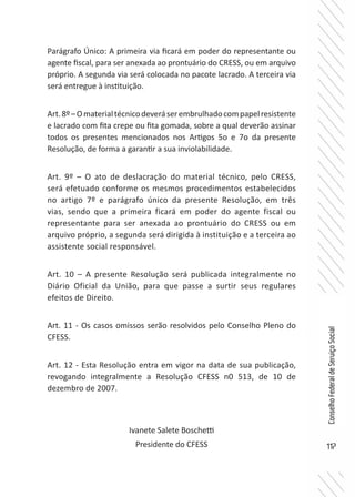 117
ConselhoFederaldeServiçoSocial
Parágrafo Único: A primeira via ficará em poder do representante ou
agente fiscal, para ser anexada ao prontuário do CRESS, ou em arquivo
próprio. A segunda via será colocada no pacote lacrado. A terceira via
será entregue à instituição.
Art.8º–Omaterialtécnicodeveráserembrulhadocompapelresistente
e lacrado com fita crepe ou fita gomada, sobre a qual deverão assinar
todos os presentes mencionados nos Artigos 5o e 7o da presente
Resolução, de forma a garantir a sua inviolabilidade.
Art. 9º – O ato de deslacração do material técnico, pelo CRESS,
será efetuado conforme os mesmos procedimentos estabelecidos
no artigo 7º e parágrafo único da presente Resolução, em três
vias, sendo que a primeira ficará em poder do agente fiscal ou
representante para ser anexada ao prontuário do CRESS ou em
arquivo próprio, a segunda será dirigida à instituição e a terceira ao
assistente social responsável.
Art. 10 – A presente Resolução será publicada integralmente no
Diário Oficial da União, para que passe a surtir seus regulares
efeitos de Direito.
Art. 11 - Os casos omissos serão resolvidos pelo Conselho Pleno do
CFESS.
Art. 12 - Esta Resolução entra em vigor na data de sua publicação,
revogando integralmente a Resolução CFESS n0 513, de 10 de
dezembro de 2007.
Ivanete Salete Boschetti
Presidente do CFESS
 