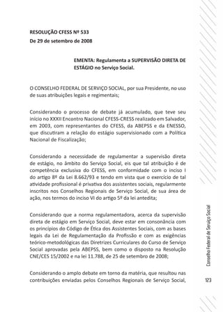 123
ConselhoFederaldeServiçoSocial
RESOLUÇÃO CFESS Nº 533
De 29 de setembro de 2008
O CONSELHO FEDERAL DE SERVIÇO SOCIAL, por sua Presidente, no uso
de suas atribuições legais e regimentais;
Considerando o processo de debate já acumulado, que teve seu
início no XXXII Encontro Nacional CFESS-CRESS realizado em Salvador,
em 2003, com representantes do CFESS, da ABEPSS e da ENESSO,
que discutiram a relação do estágio supervisionado com a Política
Nacional de Fiscalização;
Considerando a necessidade de regulamentar a supervisão direta
de estágio, no âmbito do Serviço Social, eis que tal atribuição é de
competência exclusiva do CFESS, em conformidade com o inciso I
do artigo 8º da Lei 8.662/93 e tendo em vista que o exercício de tal
atividade profissional é privativa dos assistentes sociais, regularmente
inscritos nos Conselhos Regionais de Serviço Social, de sua área de
ação, nos termos do inciso VI do artigo 5º da lei antedita;
Considerando que a norma regulamentadora, acerca da supervisão
direta de estágio em Serviço Social, deve estar em consonância com
os princípios do Código de Ética dos Assistentes Sociais, com as bases
legais da Lei de Regulamentação da Profissão e com as exigências
teórico-metodológicas das Diretrizes Curriculares do Curso de Serviço
Social aprovadas pela ABEPSS, bem como o disposto na Resolução
CNE/CES 15/2002 e na lei 11.788, de 25 de setembro de 2008;
Considerando o amplo debate em torno da matéria, que resultou nas
contribuições enviadas pelos Conselhos Regionais de Serviço Social,
EMENTA: Regulamenta a SUPERVISÃO DIRETA DE
ESTÁGIO no Serviço Social.
 